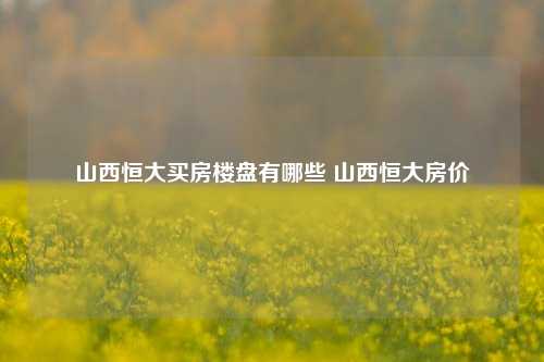 山西恒大买房楼盘有哪些 山西恒大房价